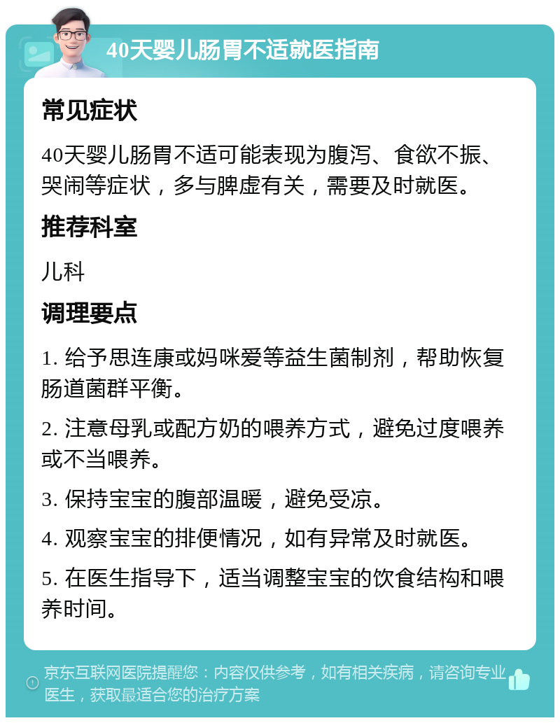 40天婴儿肠胃不适就医指南 常见症状 40天婴儿肠胃不适可能表现为腹泻、食欲不振、哭闹等症状，多与脾虚有关，需要及时就医。 推荐科室 儿科 调理要点 1. 给予思连康或妈咪爱等益生菌制剂，帮助恢复肠道菌群平衡。 2. 注意母乳或配方奶的喂养方式，避免过度喂养或不当喂养。 3. 保持宝宝的腹部温暖，避免受凉。 4. 观察宝宝的排便情况，如有异常及时就医。 5. 在医生指导下，适当调整宝宝的饮食结构和喂养时间。