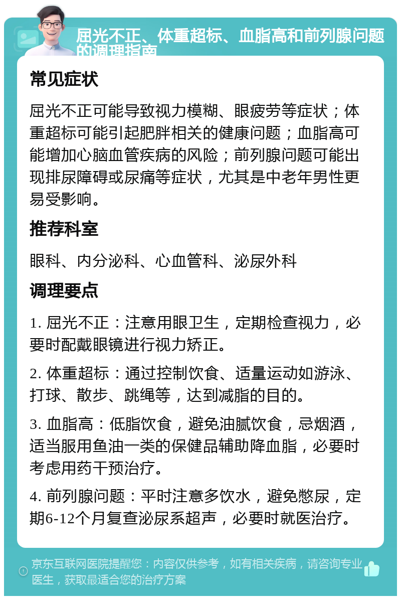 屈光不正、体重超标、血脂高和前列腺问题的调理指南 常见症状 屈光不正可能导致视力模糊、眼疲劳等症状；体重超标可能引起肥胖相关的健康问题；血脂高可能增加心脑血管疾病的风险；前列腺问题可能出现排尿障碍或尿痛等症状，尤其是中老年男性更易受影响。 推荐科室 眼科、内分泌科、心血管科、泌尿外科 调理要点 1. 屈光不正：注意用眼卫生，定期检查视力，必要时配戴眼镜进行视力矫正。 2. 体重超标：通过控制饮食、适量运动如游泳、打球、散步、跳绳等，达到减脂的目的。 3. 血脂高：低脂饮食，避免油腻饮食，忌烟酒，适当服用鱼油一类的保健品辅助降血脂，必要时考虑用药干预治疗。 4. 前列腺问题：平时注意多饮水，避免憋尿，定期6-12个月复查泌尿系超声，必要时就医治疗。