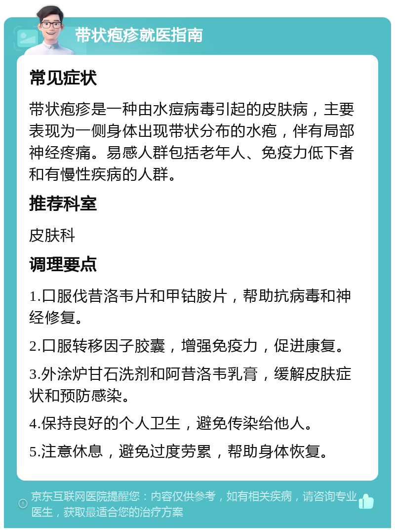 带状疱疹就医指南 常见症状 带状疱疹是一种由水痘病毒引起的皮肤病，主要表现为一侧身体出现带状分布的水疱，伴有局部神经疼痛。易感人群包括老年人、免疫力低下者和有慢性疾病的人群。 推荐科室 皮肤科 调理要点 1.口服伐昔洛韦片和甲钴胺片，帮助抗病毒和神经修复。 2.口服转移因子胶囊，增强免疫力，促进康复。 3.外涂炉甘石洗剂和阿昔洛韦乳膏，缓解皮肤症状和预防感染。 4.保持良好的个人卫生，避免传染给他人。 5.注意休息，避免过度劳累，帮助身体恢复。