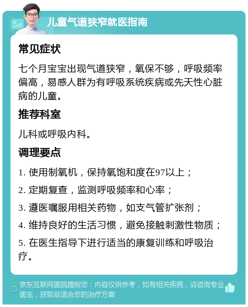 儿童气道狭窄就医指南 常见症状 七个月宝宝出现气道狭窄，氧保不够，呼吸频率偏高，易感人群为有呼吸系统疾病或先天性心脏病的儿童。 推荐科室 儿科或呼吸内科。 调理要点 1. 使用制氧机，保持氧饱和度在97以上； 2. 定期复查，监测呼吸频率和心率； 3. 遵医嘱服用相关药物，如支气管扩张剂； 4. 维持良好的生活习惯，避免接触刺激性物质； 5. 在医生指导下进行适当的康复训练和呼吸治疗。