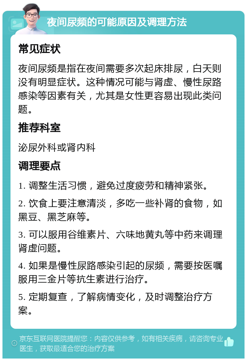 夜间尿频的可能原因及调理方法 常见症状 夜间尿频是指在夜间需要多次起床排尿，白天则没有明显症状。这种情况可能与肾虚、慢性尿路感染等因素有关，尤其是女性更容易出现此类问题。 推荐科室 泌尿外科或肾内科 调理要点 1. 调整生活习惯，避免过度疲劳和精神紧张。 2. 饮食上要注意清淡，多吃一些补肾的食物，如黑豆、黑芝麻等。 3. 可以服用谷维素片、六味地黄丸等中药来调理肾虚问题。 4. 如果是慢性尿路感染引起的尿频，需要按医嘱服用三金片等抗生素进行治疗。 5. 定期复查，了解病情变化，及时调整治疗方案。