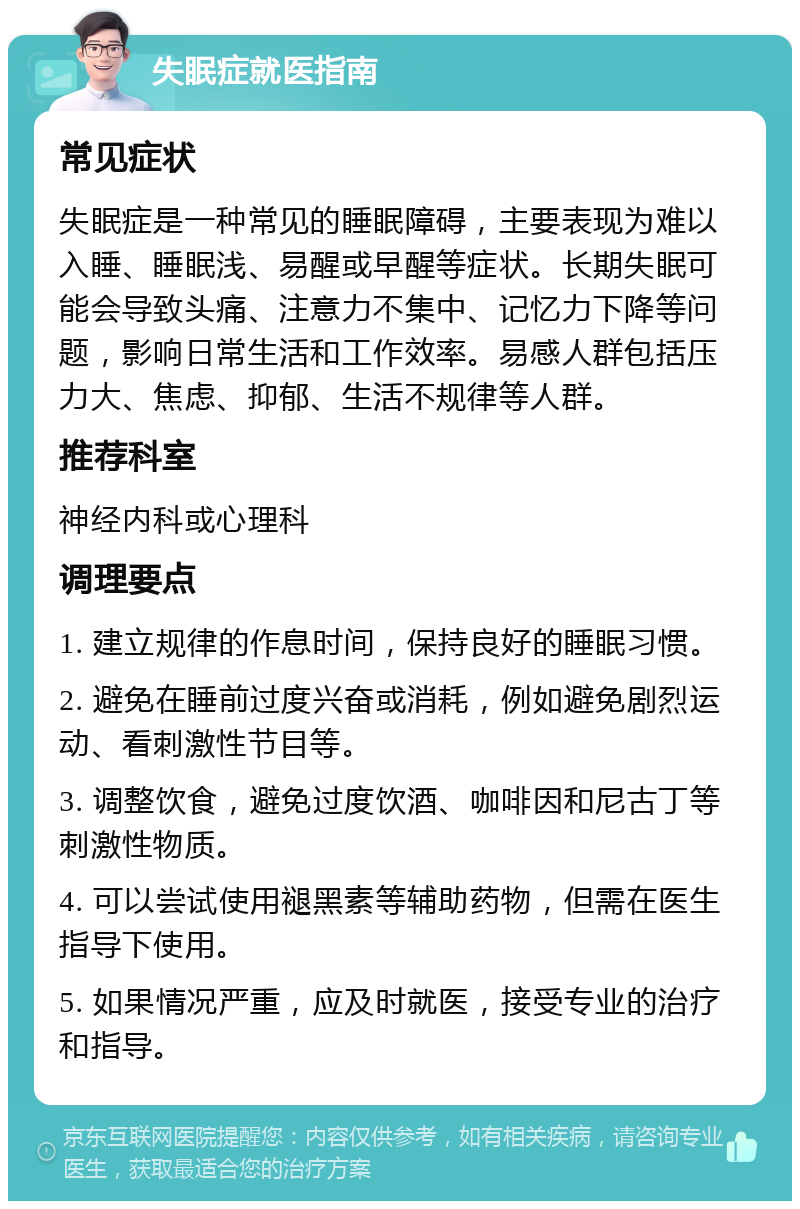 失眠症就医指南 常见症状 失眠症是一种常见的睡眠障碍，主要表现为难以入睡、睡眠浅、易醒或早醒等症状。长期失眠可能会导致头痛、注意力不集中、记忆力下降等问题，影响日常生活和工作效率。易感人群包括压力大、焦虑、抑郁、生活不规律等人群。 推荐科室 神经内科或心理科 调理要点 1. 建立规律的作息时间，保持良好的睡眠习惯。 2. 避免在睡前过度兴奋或消耗，例如避免剧烈运动、看刺激性节目等。 3. 调整饮食，避免过度饮酒、咖啡因和尼古丁等刺激性物质。 4. 可以尝试使用褪黑素等辅助药物，但需在医生指导下使用。 5. 如果情况严重，应及时就医，接受专业的治疗和指导。