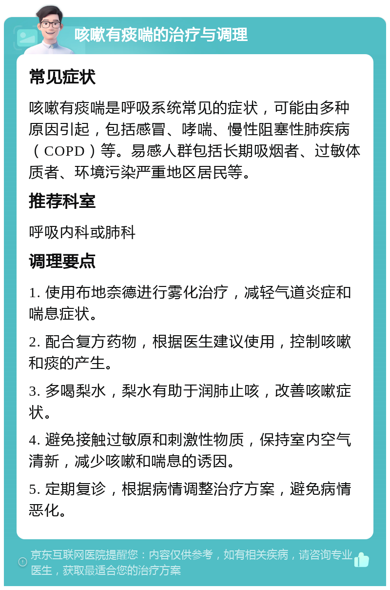 咳嗽有痰喘的治疗与调理 常见症状 咳嗽有痰喘是呼吸系统常见的症状，可能由多种原因引起，包括感冒、哮喘、慢性阻塞性肺疾病（COPD）等。易感人群包括长期吸烟者、过敏体质者、环境污染严重地区居民等。 推荐科室 呼吸内科或肺科 调理要点 1. 使用布地奈德进行雾化治疗，减轻气道炎症和喘息症状。 2. 配合复方药物，根据医生建议使用，控制咳嗽和痰的产生。 3. 多喝梨水，梨水有助于润肺止咳，改善咳嗽症状。 4. 避免接触过敏原和刺激性物质，保持室内空气清新，减少咳嗽和喘息的诱因。 5. 定期复诊，根据病情调整治疗方案，避免病情恶化。