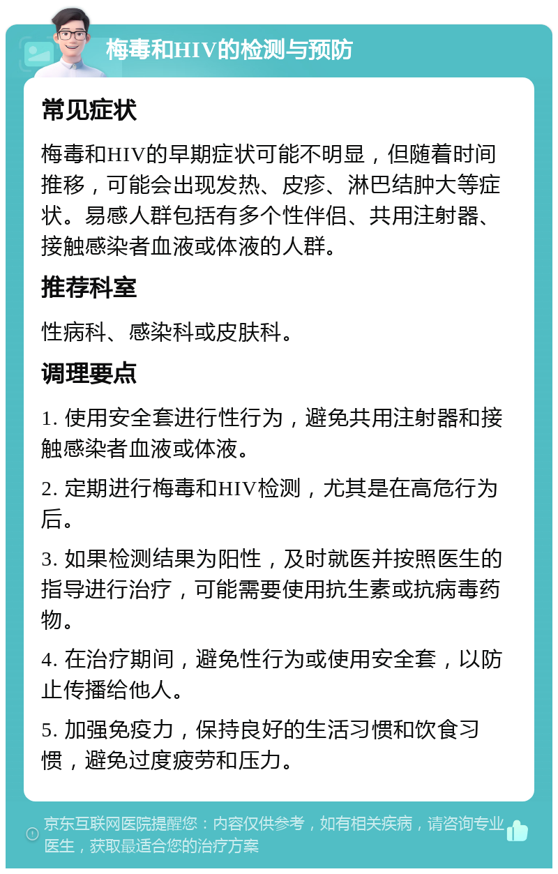 梅毒和HIV的检测与预防 常见症状 梅毒和HIV的早期症状可能不明显，但随着时间推移，可能会出现发热、皮疹、淋巴结肿大等症状。易感人群包括有多个性伴侣、共用注射器、接触感染者血液或体液的人群。 推荐科室 性病科、感染科或皮肤科。 调理要点 1. 使用安全套进行性行为，避免共用注射器和接触感染者血液或体液。 2. 定期进行梅毒和HIV检测，尤其是在高危行为后。 3. 如果检测结果为阳性，及时就医并按照医生的指导进行治疗，可能需要使用抗生素或抗病毒药物。 4. 在治疗期间，避免性行为或使用安全套，以防止传播给他人。 5. 加强免疫力，保持良好的生活习惯和饮食习惯，避免过度疲劳和压力。