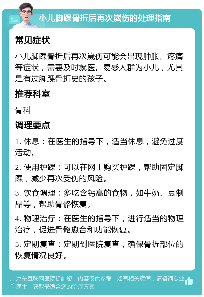 小儿脚踝骨折后再次崴伤的处理指南 常见症状 小儿脚踝骨折后再次崴伤可能会出现肿胀、疼痛等症状，需要及时就医。易感人群为小儿，尤其是有过脚踝骨折史的孩子。 推荐科室 骨科 调理要点 1. 休息：在医生的指导下，适当休息，避免过度活动。 2. 使用护踝：可以在网上购买护踝，帮助固定脚踝，减少再次受伤的风险。 3. 饮食调理：多吃含钙高的食物，如牛奶、豆制品等，帮助骨骼恢复。 4. 物理治疗：在医生的指导下，进行适当的物理治疗，促进骨骼愈合和功能恢复。 5. 定期复查：定期到医院复查，确保骨折部位的恢复情况良好。