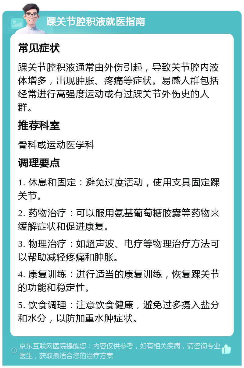 踝关节腔积液就医指南 常见症状 踝关节腔积液通常由外伤引起，导致关节腔内液体增多，出现肿胀、疼痛等症状。易感人群包括经常进行高强度运动或有过踝关节外伤史的人群。 推荐科室 骨科或运动医学科 调理要点 1. 休息和固定：避免过度活动，使用支具固定踝关节。 2. 药物治疗：可以服用氨基葡萄糖胶囊等药物来缓解症状和促进康复。 3. 物理治疗：如超声波、电疗等物理治疗方法可以帮助减轻疼痛和肿胀。 4. 康复训练：进行适当的康复训练，恢复踝关节的功能和稳定性。 5. 饮食调理：注意饮食健康，避免过多摄入盐分和水分，以防加重水肿症状。