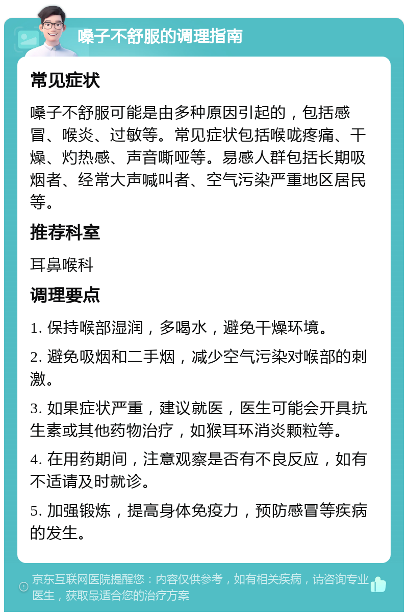 嗓子不舒服的调理指南 常见症状 嗓子不舒服可能是由多种原因引起的，包括感冒、喉炎、过敏等。常见症状包括喉咙疼痛、干燥、灼热感、声音嘶哑等。易感人群包括长期吸烟者、经常大声喊叫者、空气污染严重地区居民等。 推荐科室 耳鼻喉科 调理要点 1. 保持喉部湿润，多喝水，避免干燥环境。 2. 避免吸烟和二手烟，减少空气污染对喉部的刺激。 3. 如果症状严重，建议就医，医生可能会开具抗生素或其他药物治疗，如猴耳环消炎颗粒等。 4. 在用药期间，注意观察是否有不良反应，如有不适请及时就诊。 5. 加强锻炼，提高身体免疫力，预防感冒等疾病的发生。