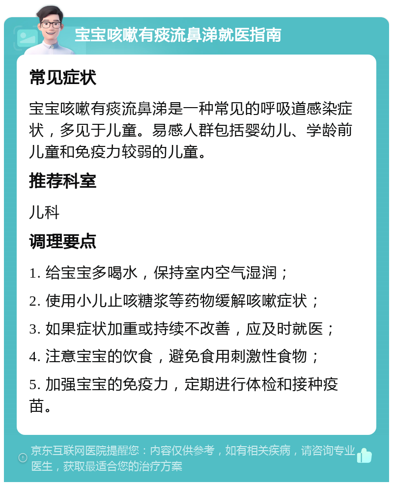 宝宝咳嗽有痰流鼻涕就医指南 常见症状 宝宝咳嗽有痰流鼻涕是一种常见的呼吸道感染症状，多见于儿童。易感人群包括婴幼儿、学龄前儿童和免疫力较弱的儿童。 推荐科室 儿科 调理要点 1. 给宝宝多喝水，保持室内空气湿润； 2. 使用小儿止咳糖浆等药物缓解咳嗽症状； 3. 如果症状加重或持续不改善，应及时就医； 4. 注意宝宝的饮食，避免食用刺激性食物； 5. 加强宝宝的免疫力，定期进行体检和接种疫苗。