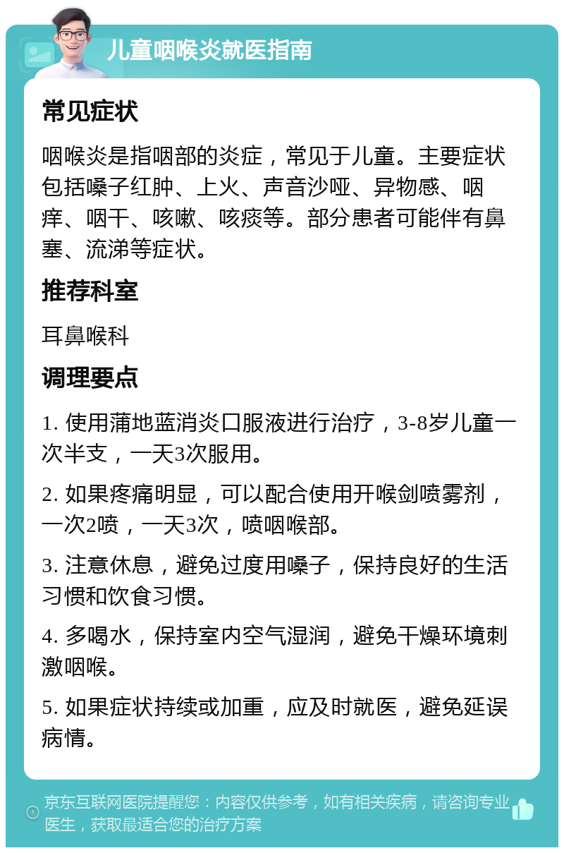 儿童咽喉炎就医指南 常见症状 咽喉炎是指咽部的炎症，常见于儿童。主要症状包括嗓子红肿、上火、声音沙哑、异物感、咽痒、咽干、咳嗽、咳痰等。部分患者可能伴有鼻塞、流涕等症状。 推荐科室 耳鼻喉科 调理要点 1. 使用蒲地蓝消炎口服液进行治疗，3-8岁儿童一次半支，一天3次服用。 2. 如果疼痛明显，可以配合使用开喉剑喷雾剂，一次2喷，一天3次，喷咽喉部。 3. 注意休息，避免过度用嗓子，保持良好的生活习惯和饮食习惯。 4. 多喝水，保持室内空气湿润，避免干燥环境刺激咽喉。 5. 如果症状持续或加重，应及时就医，避免延误病情。