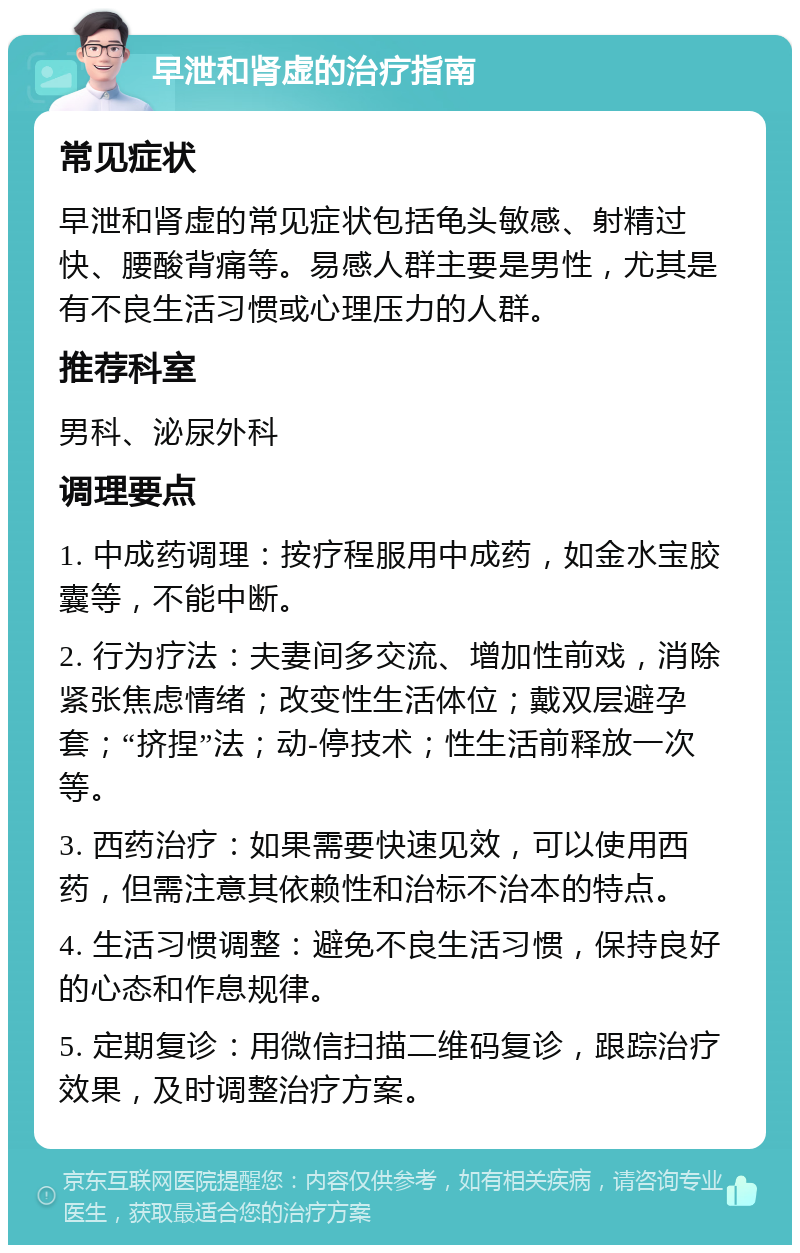 早泄和肾虚的治疗指南 常见症状 早泄和肾虚的常见症状包括龟头敏感、射精过快、腰酸背痛等。易感人群主要是男性，尤其是有不良生活习惯或心理压力的人群。 推荐科室 男科、泌尿外科 调理要点 1. 中成药调理：按疗程服用中成药，如金水宝胶囊等，不能中断。 2. 行为疗法：夫妻间多交流、增加性前戏，消除紧张焦虑情绪；改变性生活体位；戴双层避孕套；“挤捏”法；动-停技术；性生活前释放一次等。 3. 西药治疗：如果需要快速见效，可以使用西药，但需注意其依赖性和治标不治本的特点。 4. 生活习惯调整：避免不良生活习惯，保持良好的心态和作息规律。 5. 定期复诊：用微信扫描二维码复诊，跟踪治疗效果，及时调整治疗方案。