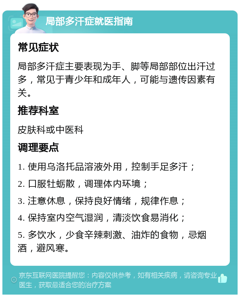 局部多汗症就医指南 常见症状 局部多汗症主要表现为手、脚等局部部位出汗过多，常见于青少年和成年人，可能与遗传因素有关。 推荐科室 皮肤科或中医科 调理要点 1. 使用乌洛托品溶液外用，控制手足多汗； 2. 口服牡蛎散，调理体内环境； 3. 注意休息，保持良好情绪，规律作息； 4. 保持室内空气湿润，清淡饮食易消化； 5. 多饮水，少食辛辣刺激、油炸的食物，忌烟酒，避风寒。