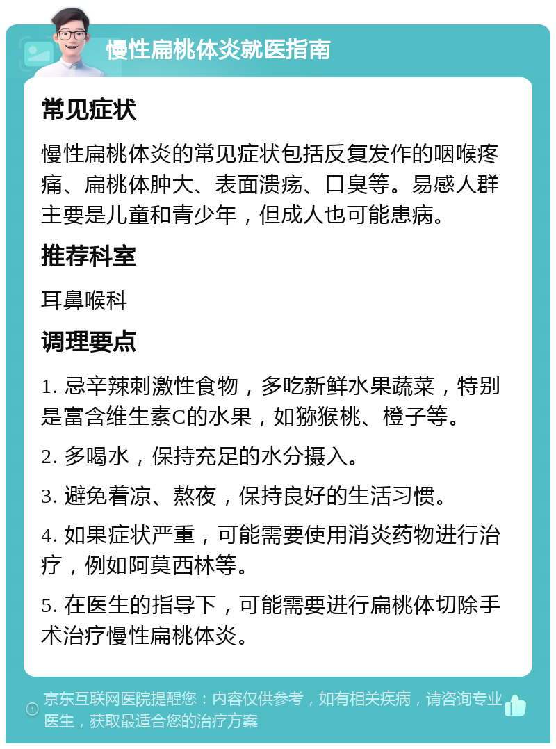 慢性扁桃体炎就医指南 常见症状 慢性扁桃体炎的常见症状包括反复发作的咽喉疼痛、扁桃体肿大、表面溃疡、口臭等。易感人群主要是儿童和青少年，但成人也可能患病。 推荐科室 耳鼻喉科 调理要点 1. 忌辛辣刺激性食物，多吃新鲜水果蔬菜，特别是富含维生素C的水果，如猕猴桃、橙子等。 2. 多喝水，保持充足的水分摄入。 3. 避免着凉、熬夜，保持良好的生活习惯。 4. 如果症状严重，可能需要使用消炎药物进行治疗，例如阿莫西林等。 5. 在医生的指导下，可能需要进行扁桃体切除手术治疗慢性扁桃体炎。