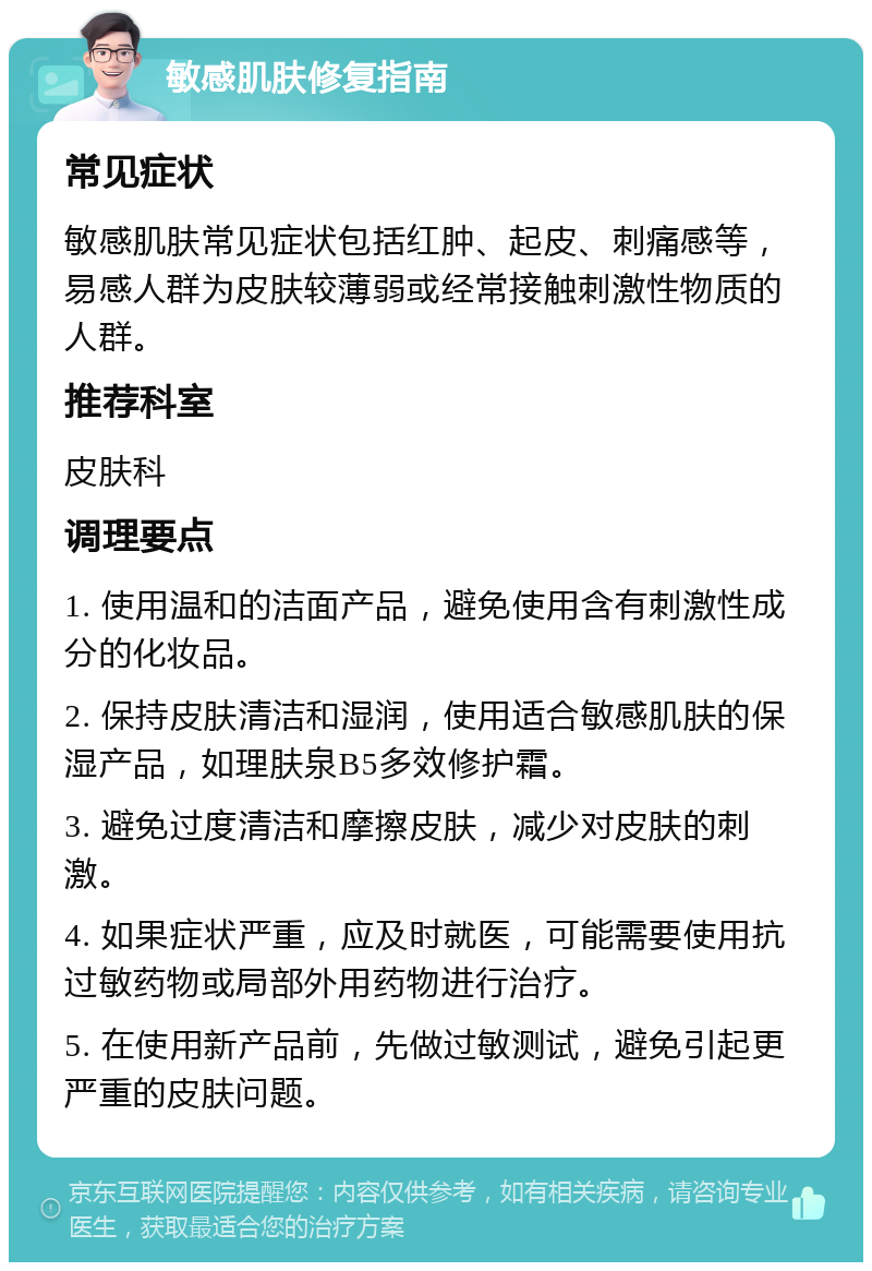 敏感肌肤修复指南 常见症状 敏感肌肤常见症状包括红肿、起皮、刺痛感等，易感人群为皮肤较薄弱或经常接触刺激性物质的人群。 推荐科室 皮肤科 调理要点 1. 使用温和的洁面产品，避免使用含有刺激性成分的化妆品。 2. 保持皮肤清洁和湿润，使用适合敏感肌肤的保湿产品，如理肤泉B5多效修护霜。 3. 避免过度清洁和摩擦皮肤，减少对皮肤的刺激。 4. 如果症状严重，应及时就医，可能需要使用抗过敏药物或局部外用药物进行治疗。 5. 在使用新产品前，先做过敏测试，避免引起更严重的皮肤问题。