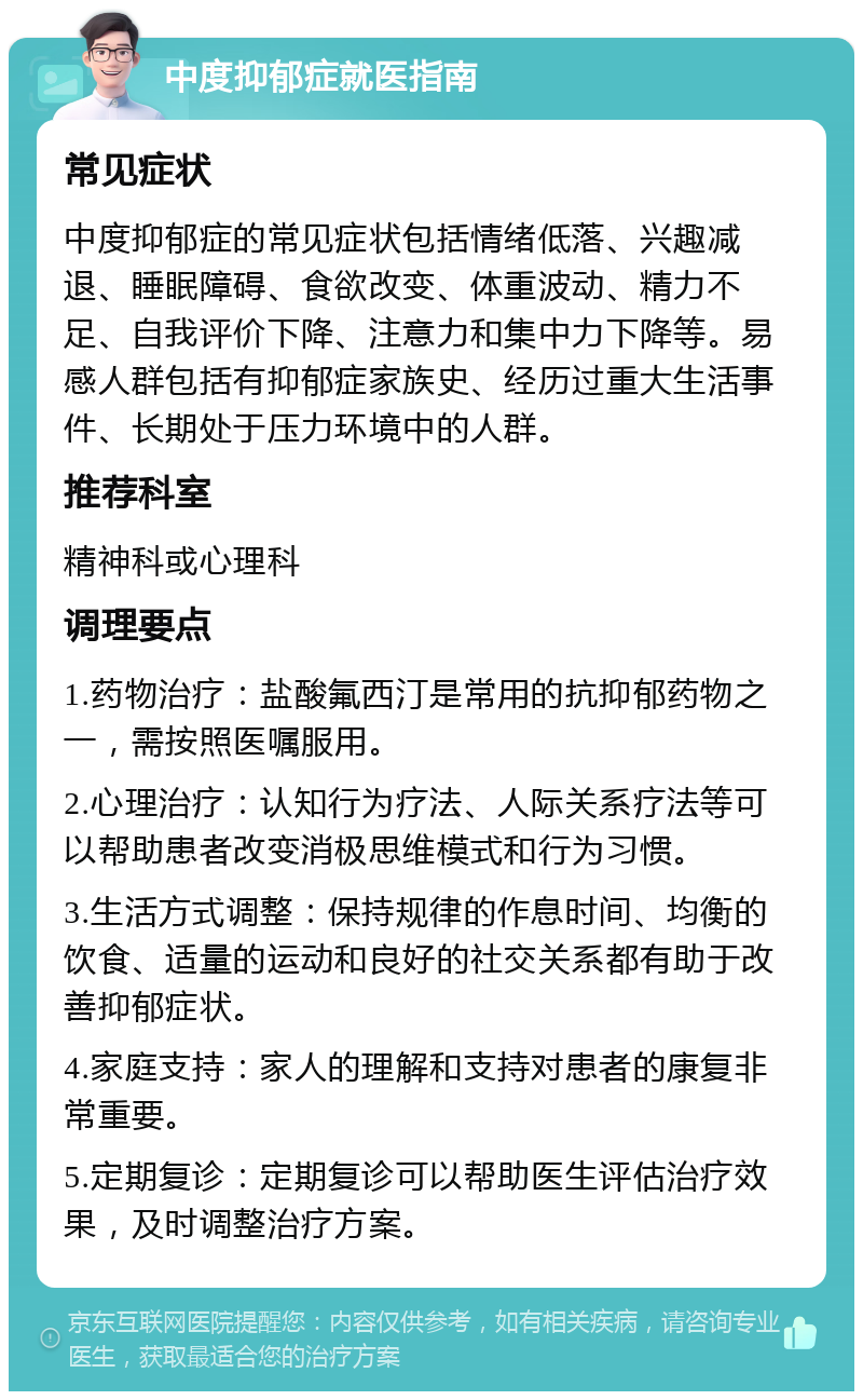 中度抑郁症就医指南 常见症状 中度抑郁症的常见症状包括情绪低落、兴趣减退、睡眠障碍、食欲改变、体重波动、精力不足、自我评价下降、注意力和集中力下降等。易感人群包括有抑郁症家族史、经历过重大生活事件、长期处于压力环境中的人群。 推荐科室 精神科或心理科 调理要点 1.药物治疗：盐酸氟西汀是常用的抗抑郁药物之一，需按照医嘱服用。 2.心理治疗：认知行为疗法、人际关系疗法等可以帮助患者改变消极思维模式和行为习惯。 3.生活方式调整：保持规律的作息时间、均衡的饮食、适量的运动和良好的社交关系都有助于改善抑郁症状。 4.家庭支持：家人的理解和支持对患者的康复非常重要。 5.定期复诊：定期复诊可以帮助医生评估治疗效果，及时调整治疗方案。