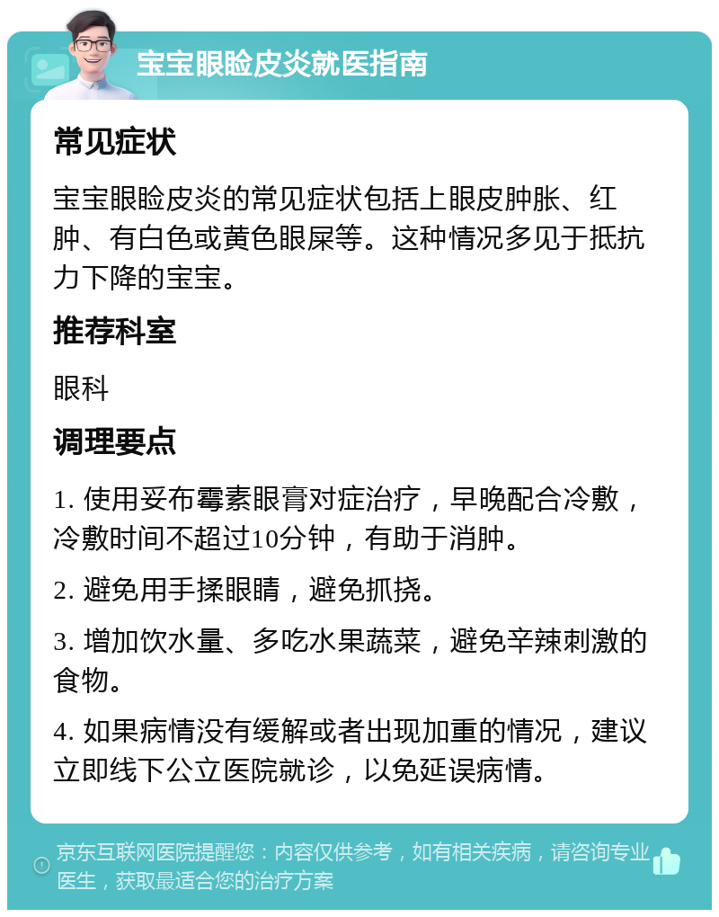 宝宝眼睑皮炎就医指南 常见症状 宝宝眼睑皮炎的常见症状包括上眼皮肿胀、红肿、有白色或黄色眼屎等。这种情况多见于抵抗力下降的宝宝。 推荐科室 眼科 调理要点 1. 使用妥布霉素眼膏对症治疗，早晚配合冷敷，冷敷时间不超过10分钟，有助于消肿。 2. 避免用手揉眼睛，避免抓挠。 3. 增加饮水量、多吃水果蔬菜，避免辛辣刺激的食物。 4. 如果病情没有缓解或者出现加重的情况，建议立即线下公立医院就诊，以免延误病情。