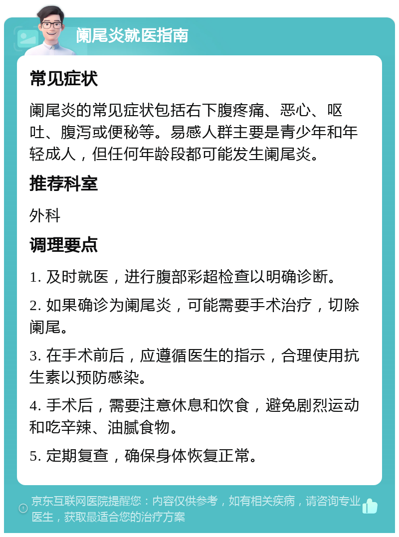 阑尾炎就医指南 常见症状 阑尾炎的常见症状包括右下腹疼痛、恶心、呕吐、腹泻或便秘等。易感人群主要是青少年和年轻成人，但任何年龄段都可能发生阑尾炎。 推荐科室 外科 调理要点 1. 及时就医，进行腹部彩超检查以明确诊断。 2. 如果确诊为阑尾炎，可能需要手术治疗，切除阑尾。 3. 在手术前后，应遵循医生的指示，合理使用抗生素以预防感染。 4. 手术后，需要注意休息和饮食，避免剧烈运动和吃辛辣、油腻食物。 5. 定期复查，确保身体恢复正常。