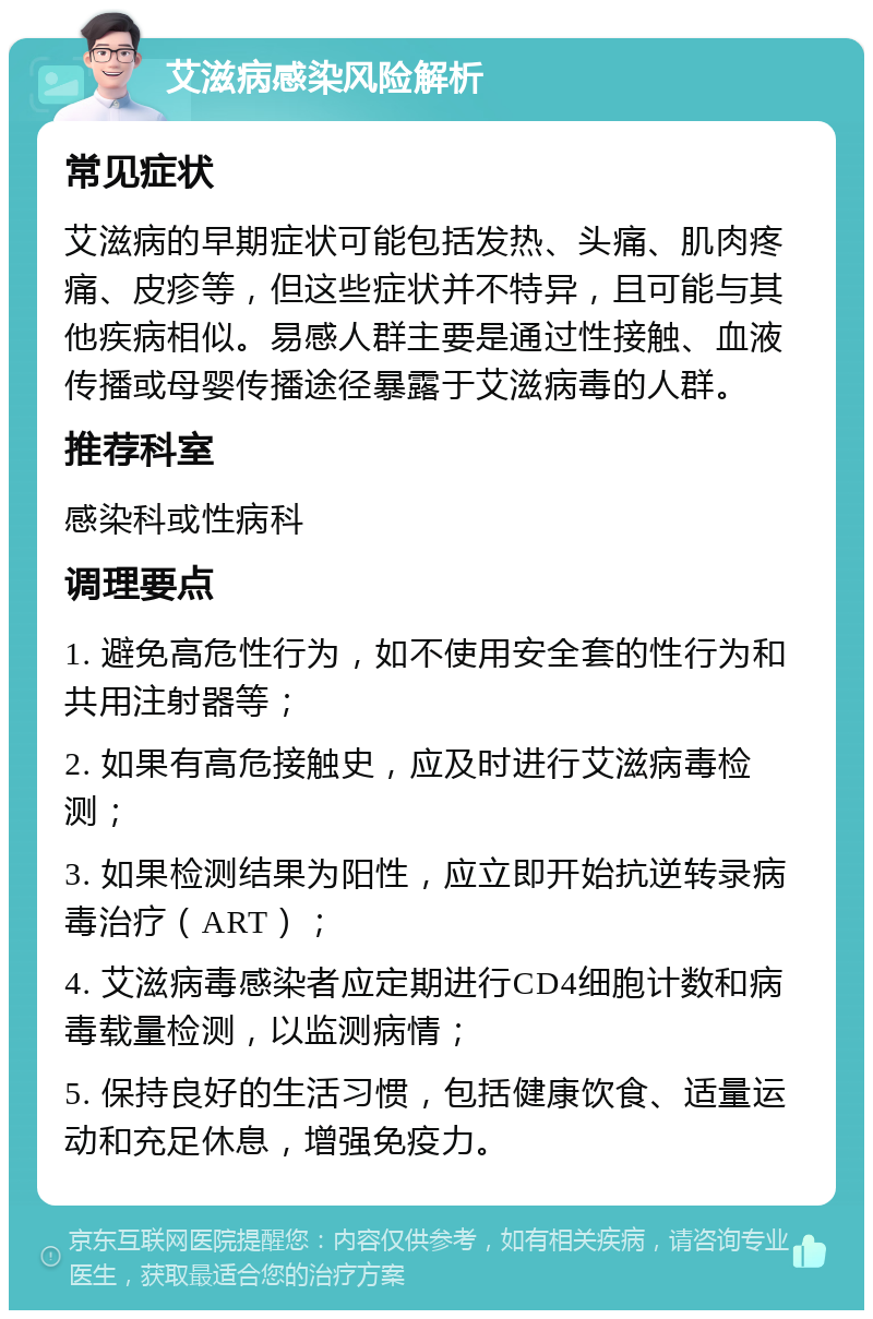 艾滋病感染风险解析 常见症状 艾滋病的早期症状可能包括发热、头痛、肌肉疼痛、皮疹等，但这些症状并不特异，且可能与其他疾病相似。易感人群主要是通过性接触、血液传播或母婴传播途径暴露于艾滋病毒的人群。 推荐科室 感染科或性病科 调理要点 1. 避免高危性行为，如不使用安全套的性行为和共用注射器等； 2. 如果有高危接触史，应及时进行艾滋病毒检测； 3. 如果检测结果为阳性，应立即开始抗逆转录病毒治疗（ART）； 4. 艾滋病毒感染者应定期进行CD4细胞计数和病毒载量检测，以监测病情； 5. 保持良好的生活习惯，包括健康饮食、适量运动和充足休息，增强免疫力。