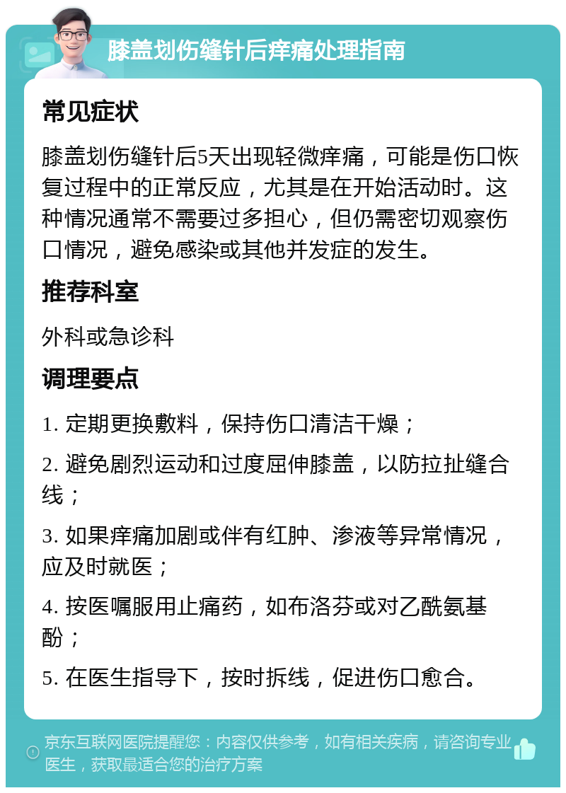 膝盖划伤缝针后痒痛处理指南 常见症状 膝盖划伤缝针后5天出现轻微痒痛，可能是伤口恢复过程中的正常反应，尤其是在开始活动时。这种情况通常不需要过多担心，但仍需密切观察伤口情况，避免感染或其他并发症的发生。 推荐科室 外科或急诊科 调理要点 1. 定期更换敷料，保持伤口清洁干燥； 2. 避免剧烈运动和过度屈伸膝盖，以防拉扯缝合线； 3. 如果痒痛加剧或伴有红肿、渗液等异常情况，应及时就医； 4. 按医嘱服用止痛药，如布洛芬或对乙酰氨基酚； 5. 在医生指导下，按时拆线，促进伤口愈合。