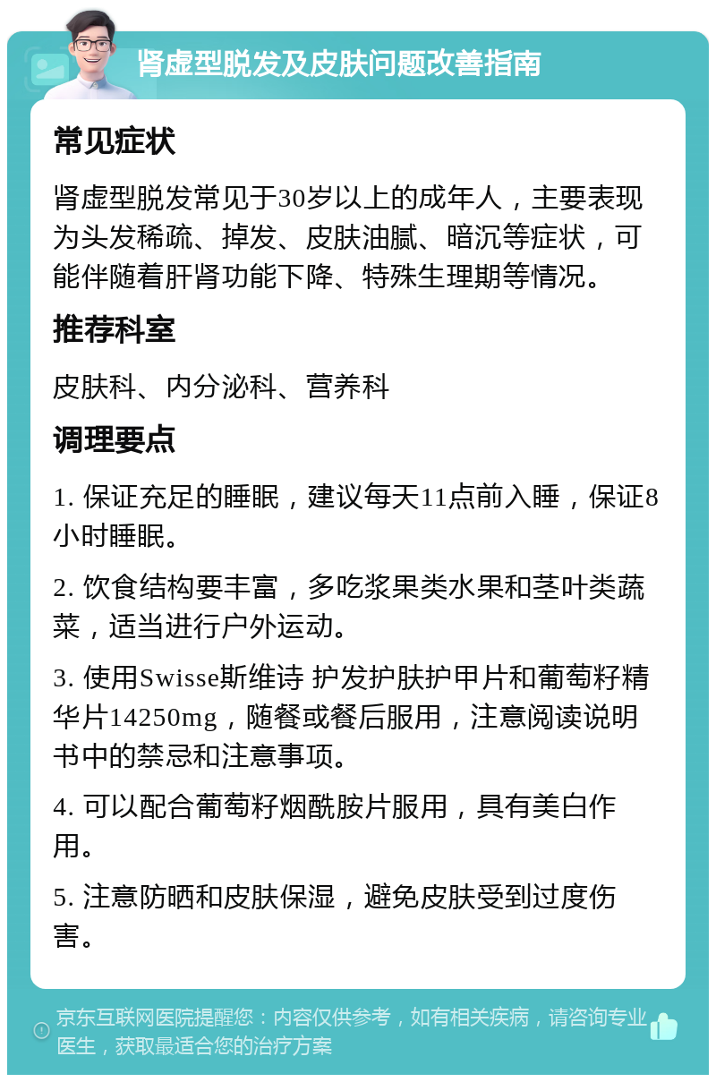 肾虚型脱发及皮肤问题改善指南 常见症状 肾虚型脱发常见于30岁以上的成年人，主要表现为头发稀疏、掉发、皮肤油腻、暗沉等症状，可能伴随着肝肾功能下降、特殊生理期等情况。 推荐科室 皮肤科、内分泌科、营养科 调理要点 1. 保证充足的睡眠，建议每天11点前入睡，保证8小时睡眠。 2. 饮食结构要丰富，多吃浆果类水果和茎叶类蔬菜，适当进行户外运动。 3. 使用Swisse斯维诗 护发护肤护甲片和葡萄籽精华片14250mg，随餐或餐后服用，注意阅读说明书中的禁忌和注意事项。 4. 可以配合葡萄籽烟酰胺片服用，具有美白作用。 5. 注意防晒和皮肤保湿，避免皮肤受到过度伤害。