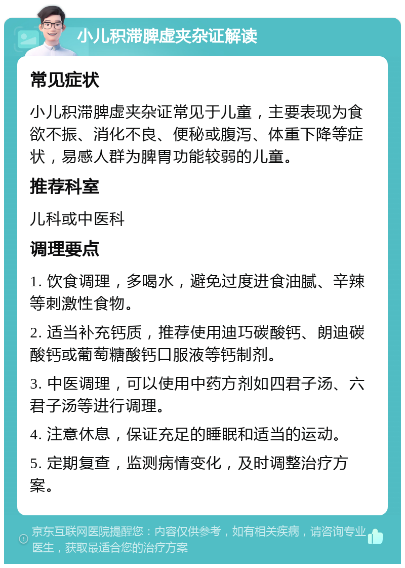 小儿积滞脾虚夹杂证解读 常见症状 小儿积滞脾虚夹杂证常见于儿童，主要表现为食欲不振、消化不良、便秘或腹泻、体重下降等症状，易感人群为脾胃功能较弱的儿童。 推荐科室 儿科或中医科 调理要点 1. 饮食调理，多喝水，避免过度进食油腻、辛辣等刺激性食物。 2. 适当补充钙质，推荐使用迪巧碳酸钙、朗迪碳酸钙或葡萄糖酸钙口服液等钙制剂。 3. 中医调理，可以使用中药方剂如四君子汤、六君子汤等进行调理。 4. 注意休息，保证充足的睡眠和适当的运动。 5. 定期复查，监测病情变化，及时调整治疗方案。