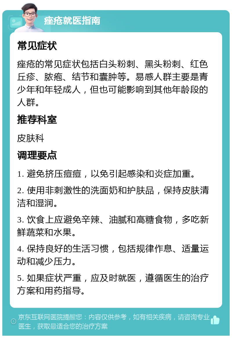 痤疮就医指南 常见症状 痤疮的常见症状包括白头粉刺、黑头粉刺、红色丘疹、脓疱、结节和囊肿等。易感人群主要是青少年和年轻成人，但也可能影响到其他年龄段的人群。 推荐科室 皮肤科 调理要点 1. 避免挤压痘痘，以免引起感染和炎症加重。 2. 使用非刺激性的洗面奶和护肤品，保持皮肤清洁和湿润。 3. 饮食上应避免辛辣、油腻和高糖食物，多吃新鲜蔬菜和水果。 4. 保持良好的生活习惯，包括规律作息、适量运动和减少压力。 5. 如果症状严重，应及时就医，遵循医生的治疗方案和用药指导。