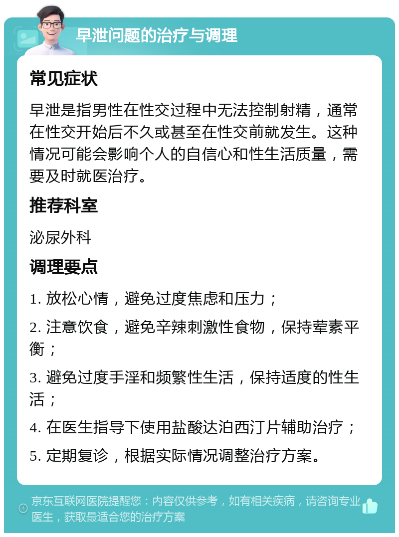 早泄问题的治疗与调理 常见症状 早泄是指男性在性交过程中无法控制射精，通常在性交开始后不久或甚至在性交前就发生。这种情况可能会影响个人的自信心和性生活质量，需要及时就医治疗。 推荐科室 泌尿外科 调理要点 1. 放松心情，避免过度焦虑和压力； 2. 注意饮食，避免辛辣刺激性食物，保持荤素平衡； 3. 避免过度手淫和频繁性生活，保持适度的性生活； 4. 在医生指导下使用盐酸达泊西汀片辅助治疗； 5. 定期复诊，根据实际情况调整治疗方案。