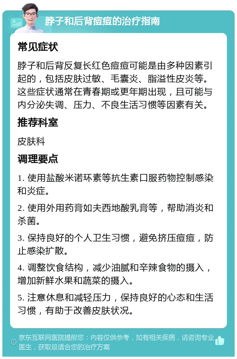 脖子和后背痘痘的治疗指南 常见症状 脖子和后背反复长红色痘痘可能是由多种因素引起的，包括皮肤过敏、毛囊炎、脂溢性皮炎等。这些症状通常在青春期或更年期出现，且可能与内分泌失调、压力、不良生活习惯等因素有关。 推荐科室 皮肤科 调理要点 1. 使用盐酸米诺环素等抗生素口服药物控制感染和炎症。 2. 使用外用药膏如夫西地酸乳膏等，帮助消炎和杀菌。 3. 保持良好的个人卫生习惯，避免挤压痘痘，防止感染扩散。 4. 调整饮食结构，减少油腻和辛辣食物的摄入，增加新鲜水果和蔬菜的摄入。 5. 注意休息和减轻压力，保持良好的心态和生活习惯，有助于改善皮肤状况。