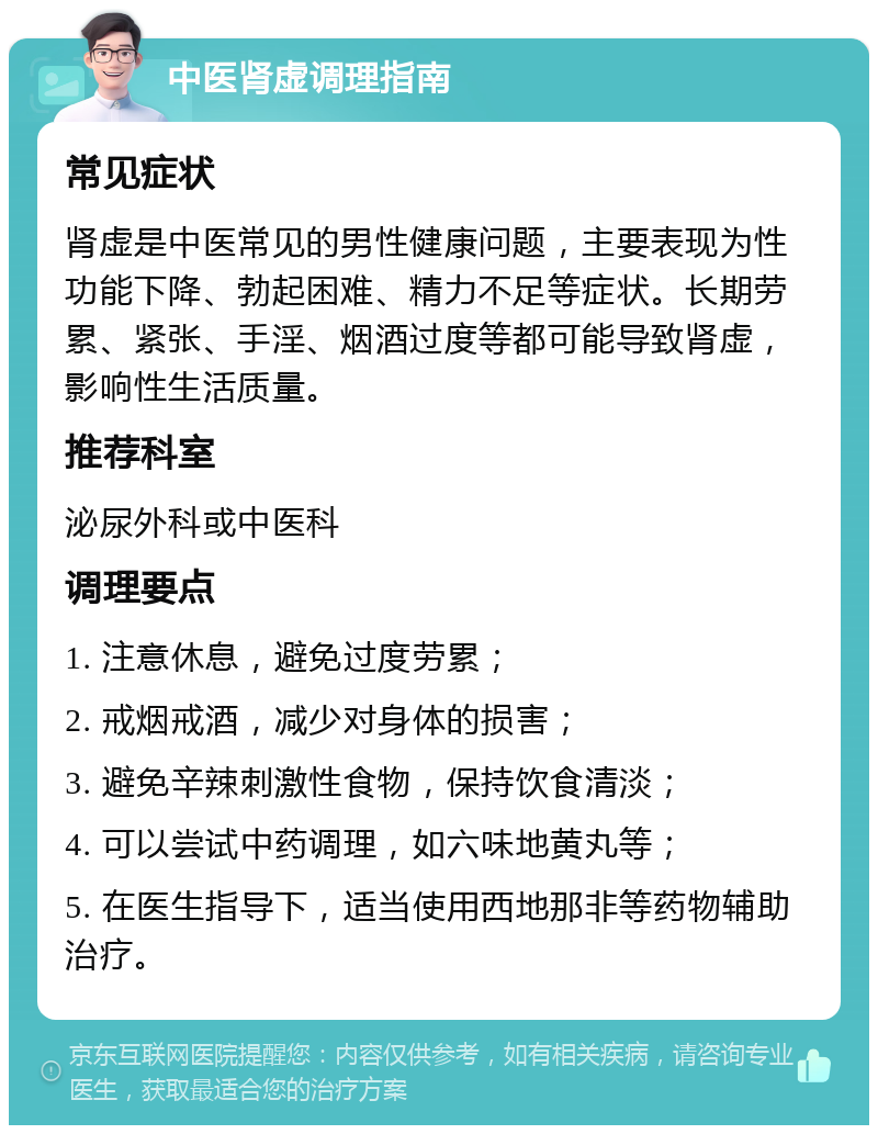 中医肾虚调理指南 常见症状 肾虚是中医常见的男性健康问题，主要表现为性功能下降、勃起困难、精力不足等症状。长期劳累、紧张、手淫、烟酒过度等都可能导致肾虚，影响性生活质量。 推荐科室 泌尿外科或中医科 调理要点 1. 注意休息，避免过度劳累； 2. 戒烟戒酒，减少对身体的损害； 3. 避免辛辣刺激性食物，保持饮食清淡； 4. 可以尝试中药调理，如六味地黄丸等； 5. 在医生指导下，适当使用西地那非等药物辅助治疗。