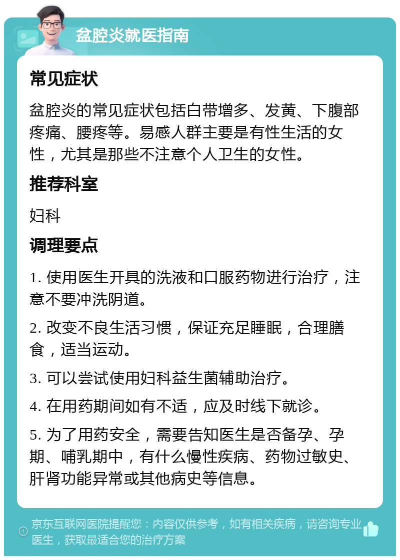 盆腔炎就医指南 常见症状 盆腔炎的常见症状包括白带增多、发黄、下腹部疼痛、腰疼等。易感人群主要是有性生活的女性，尤其是那些不注意个人卫生的女性。 推荐科室 妇科 调理要点 1. 使用医生开具的洗液和口服药物进行治疗，注意不要冲洗阴道。 2. 改变不良生活习惯，保证充足睡眠，合理膳食，适当运动。 3. 可以尝试使用妇科益生菌辅助治疗。 4. 在用药期间如有不适，应及时线下就诊。 5. 为了用药安全，需要告知医生是否备孕、孕期、哺乳期中，有什么慢性疾病、药物过敏史、肝肾功能异常或其他病史等信息。