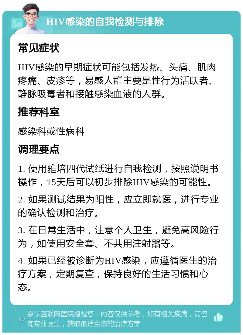 HIV感染的自我检测与排除 常见症状 HIV感染的早期症状可能包括发热、头痛、肌肉疼痛、皮疹等，易感人群主要是性行为活跃者、静脉吸毒者和接触感染血液的人群。 推荐科室 感染科或性病科 调理要点 1. 使用雅培四代试纸进行自我检测，按照说明书操作，15天后可以初步排除HIV感染的可能性。 2. 如果测试结果为阳性，应立即就医，进行专业的确认检测和治疗。 3. 在日常生活中，注意个人卫生，避免高风险行为，如使用安全套、不共用注射器等。 4. 如果已经被诊断为HIV感染，应遵循医生的治疗方案，定期复查，保持良好的生活习惯和心态。