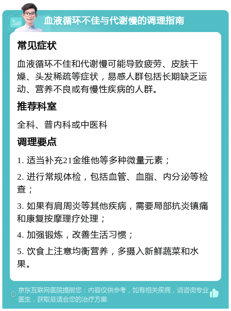 血液循环不佳与代谢慢的调理指南 常见症状 血液循环不佳和代谢慢可能导致疲劳、皮肤干燥、头发稀疏等症状，易感人群包括长期缺乏运动、营养不良或有慢性疾病的人群。 推荐科室 全科、普内科或中医科 调理要点 1. 适当补充21金维他等多种微量元素； 2. 进行常规体检，包括血管、血脂、内分泌等检查； 3. 如果有肩周炎等其他疾病，需要局部抗炎镇痛和康复按摩理疗处理； 4. 加强锻炼，改善生活习惯； 5. 饮食上注意均衡营养，多摄入新鲜蔬菜和水果。