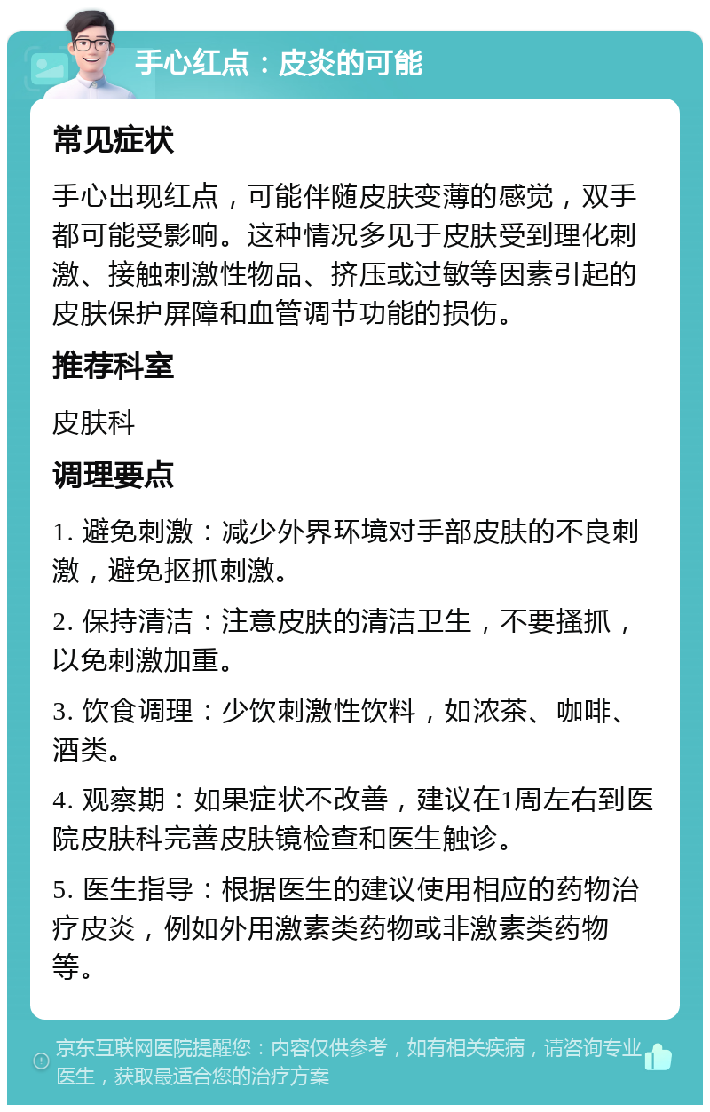 手心红点：皮炎的可能 常见症状 手心出现红点，可能伴随皮肤变薄的感觉，双手都可能受影响。这种情况多见于皮肤受到理化刺激、接触刺激性物品、挤压或过敏等因素引起的皮肤保护屏障和血管调节功能的损伤。 推荐科室 皮肤科 调理要点 1. 避免刺激：减少外界环境对手部皮肤的不良刺激，避免抠抓刺激。 2. 保持清洁：注意皮肤的清洁卫生，不要搔抓，以免刺激加重。 3. 饮食调理：少饮刺激性饮料，如浓茶、咖啡、酒类。 4. 观察期：如果症状不改善，建议在1周左右到医院皮肤科完善皮肤镜检查和医生触诊。 5. 医生指导：根据医生的建议使用相应的药物治疗皮炎，例如外用激素类药物或非激素类药物等。