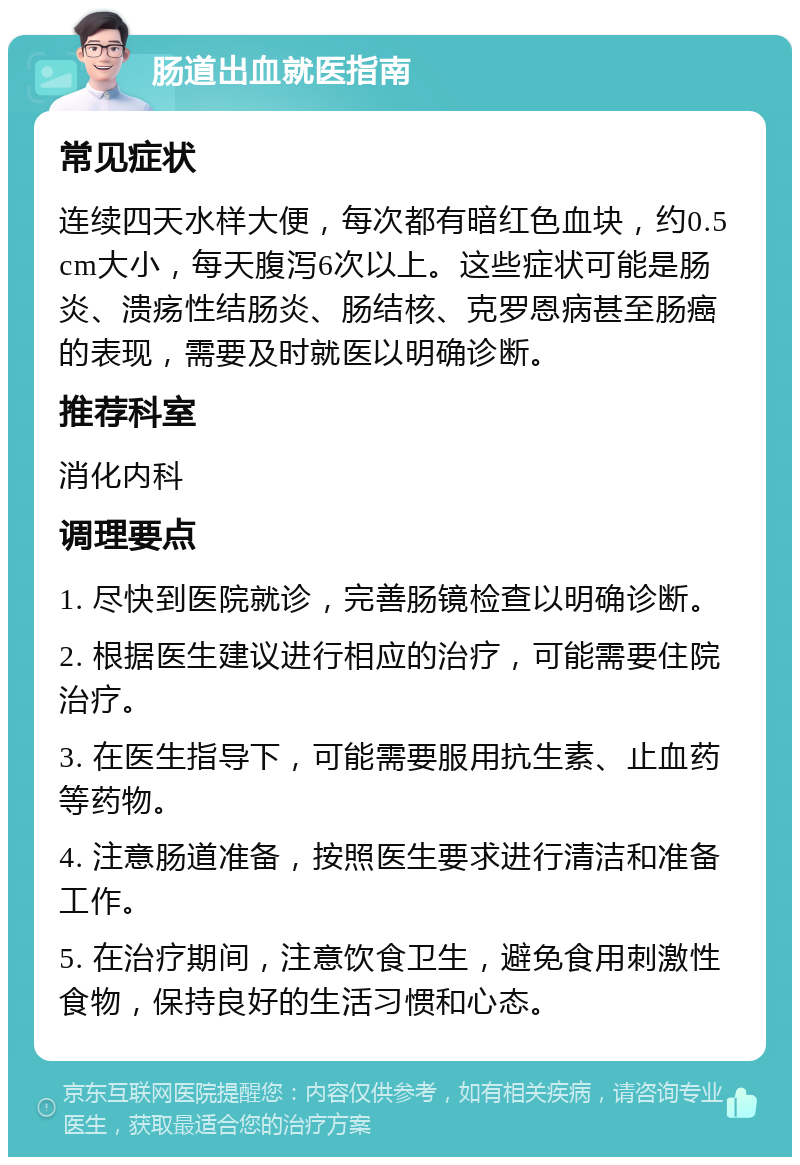 肠道出血就医指南 常见症状 连续四天水样大便，每次都有暗红色血块，约0.5cm大小，每天腹泻6次以上。这些症状可能是肠炎、溃疡性结肠炎、肠结核、克罗恩病甚至肠癌的表现，需要及时就医以明确诊断。 推荐科室 消化内科 调理要点 1. 尽快到医院就诊，完善肠镜检查以明确诊断。 2. 根据医生建议进行相应的治疗，可能需要住院治疗。 3. 在医生指导下，可能需要服用抗生素、止血药等药物。 4. 注意肠道准备，按照医生要求进行清洁和准备工作。 5. 在治疗期间，注意饮食卫生，避免食用刺激性食物，保持良好的生活习惯和心态。