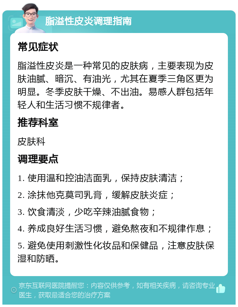 脂溢性皮炎调理指南 常见症状 脂溢性皮炎是一种常见的皮肤病，主要表现为皮肤油腻、暗沉、有油光，尤其在夏季三角区更为明显。冬季皮肤干燥、不出油。易感人群包括年轻人和生活习惯不规律者。 推荐科室 皮肤科 调理要点 1. 使用温和控油洁面乳，保持皮肤清洁； 2. 涂抹他克莫司乳膏，缓解皮肤炎症； 3. 饮食清淡，少吃辛辣油腻食物； 4. 养成良好生活习惯，避免熬夜和不规律作息； 5. 避免使用刺激性化妆品和保健品，注意皮肤保湿和防晒。