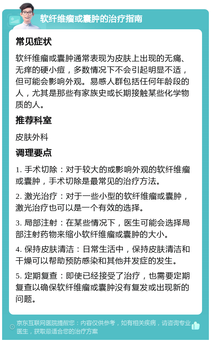 软纤维瘤或囊肿的治疗指南 常见症状 软纤维瘤或囊肿通常表现为皮肤上出现的无痛、无痒的硬小痘，多数情况下不会引起明显不适，但可能会影响外观。易感人群包括任何年龄段的人，尤其是那些有家族史或长期接触某些化学物质的人。 推荐科室 皮肤外科 调理要点 1. 手术切除：对于较大的或影响外观的软纤维瘤或囊肿，手术切除是最常见的治疗方法。 2. 激光治疗：对于一些小型的软纤维瘤或囊肿，激光治疗也可以是一个有效的选择。 3. 局部注射：在某些情况下，医生可能会选择局部注射药物来缩小软纤维瘤或囊肿的大小。 4. 保持皮肤清洁：日常生活中，保持皮肤清洁和干燥可以帮助预防感染和其他并发症的发生。 5. 定期复查：即使已经接受了治疗，也需要定期复查以确保软纤维瘤或囊肿没有复发或出现新的问题。