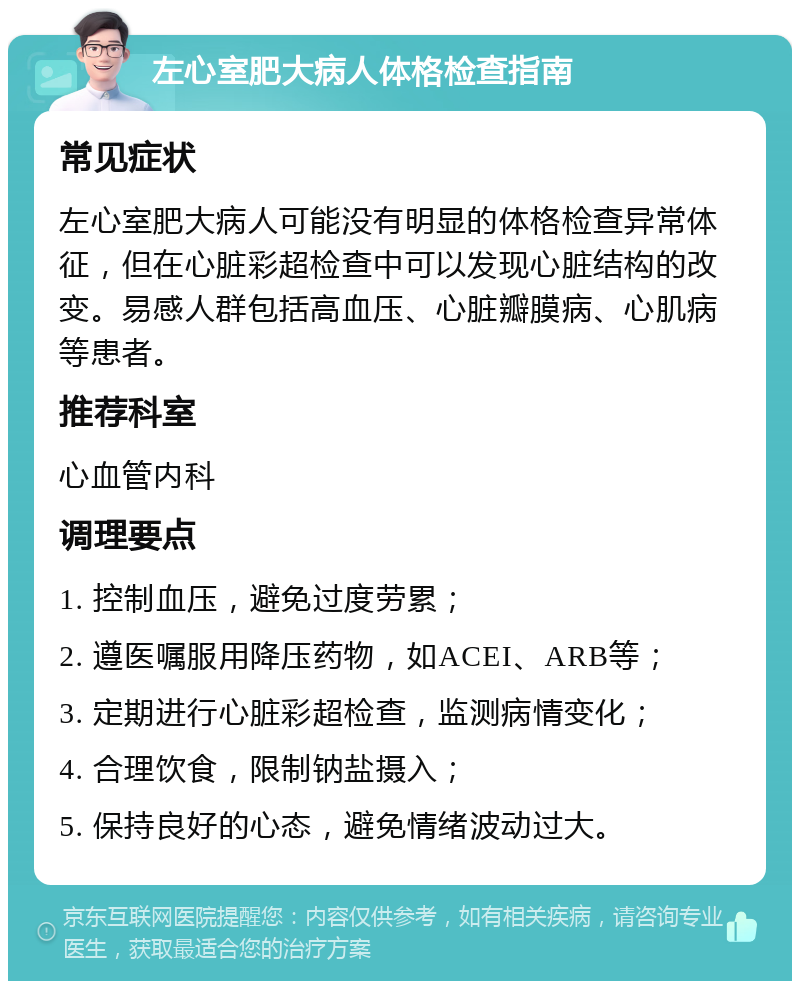 左心室肥大病人体格检查指南 常见症状 左心室肥大病人可能没有明显的体格检查异常体征，但在心脏彩超检查中可以发现心脏结构的改变。易感人群包括高血压、心脏瓣膜病、心肌病等患者。 推荐科室 心血管内科 调理要点 1. 控制血压，避免过度劳累； 2. 遵医嘱服用降压药物，如ACEI、ARB等； 3. 定期进行心脏彩超检查，监测病情变化； 4. 合理饮食，限制钠盐摄入； 5. 保持良好的心态，避免情绪波动过大。