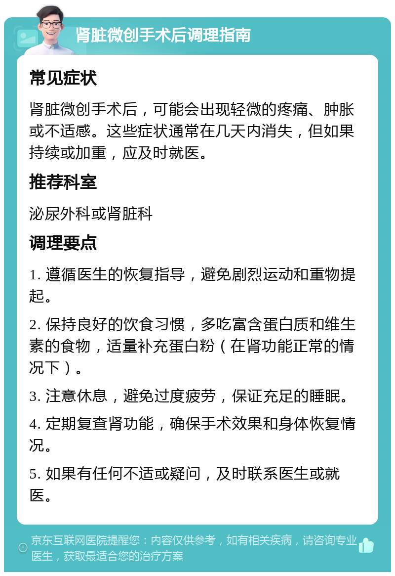 肾脏微创手术后调理指南 常见症状 肾脏微创手术后，可能会出现轻微的疼痛、肿胀或不适感。这些症状通常在几天内消失，但如果持续或加重，应及时就医。 推荐科室 泌尿外科或肾脏科 调理要点 1. 遵循医生的恢复指导，避免剧烈运动和重物提起。 2. 保持良好的饮食习惯，多吃富含蛋白质和维生素的食物，适量补充蛋白粉（在肾功能正常的情况下）。 3. 注意休息，避免过度疲劳，保证充足的睡眠。 4. 定期复查肾功能，确保手术效果和身体恢复情况。 5. 如果有任何不适或疑问，及时联系医生或就医。