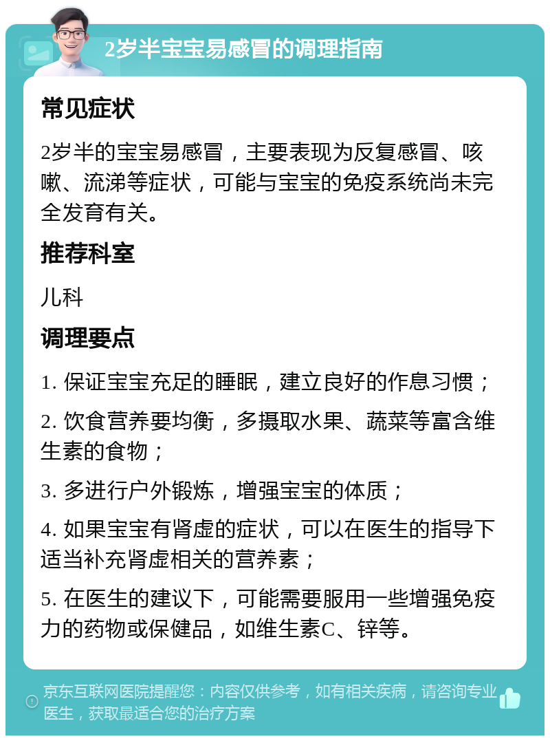 2岁半宝宝易感冒的调理指南 常见症状 2岁半的宝宝易感冒，主要表现为反复感冒、咳嗽、流涕等症状，可能与宝宝的免疫系统尚未完全发育有关。 推荐科室 儿科 调理要点 1. 保证宝宝充足的睡眠，建立良好的作息习惯； 2. 饮食营养要均衡，多摄取水果、蔬菜等富含维生素的食物； 3. 多进行户外锻炼，增强宝宝的体质； 4. 如果宝宝有肾虚的症状，可以在医生的指导下适当补充肾虚相关的营养素； 5. 在医生的建议下，可能需要服用一些增强免疫力的药物或保健品，如维生素C、锌等。