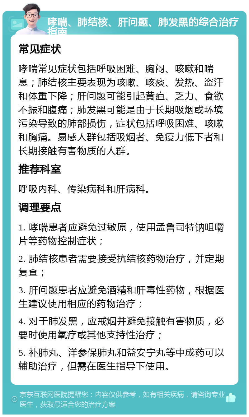 哮喘、肺结核、肝问题、肺发黑的综合治疗指南 常见症状 哮喘常见症状包括呼吸困难、胸闷、咳嗽和喘息；肺结核主要表现为咳嗽、咳痰、发热、盗汗和体重下降；肝问题可能引起黄疸、乏力、食欲不振和腹痛；肺发黑可能是由于长期吸烟或环境污染导致的肺部损伤，症状包括呼吸困难、咳嗽和胸痛。易感人群包括吸烟者、免疫力低下者和长期接触有害物质的人群。 推荐科室 呼吸内科、传染病科和肝病科。 调理要点 1. 哮喘患者应避免过敏原，使用孟鲁司特钠咀嚼片等药物控制症状； 2. 肺结核患者需要接受抗结核药物治疗，并定期复查； 3. 肝问题患者应避免酒精和肝毒性药物，根据医生建议使用相应的药物治疗； 4. 对于肺发黑，应戒烟并避免接触有害物质，必要时使用氧疗或其他支持性治疗； 5. 补肺丸、洋参保肺丸和益安宁丸等中成药可以辅助治疗，但需在医生指导下使用。