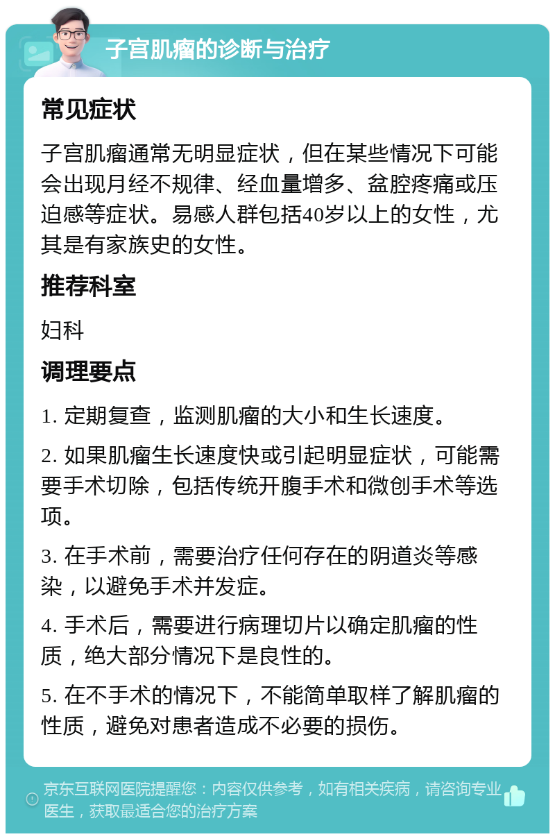 子宫肌瘤的诊断与治疗 常见症状 子宫肌瘤通常无明显症状，但在某些情况下可能会出现月经不规律、经血量增多、盆腔疼痛或压迫感等症状。易感人群包括40岁以上的女性，尤其是有家族史的女性。 推荐科室 妇科 调理要点 1. 定期复查，监测肌瘤的大小和生长速度。 2. 如果肌瘤生长速度快或引起明显症状，可能需要手术切除，包括传统开腹手术和微创手术等选项。 3. 在手术前，需要治疗任何存在的阴道炎等感染，以避免手术并发症。 4. 手术后，需要进行病理切片以确定肌瘤的性质，绝大部分情况下是良性的。 5. 在不手术的情况下，不能简单取样了解肌瘤的性质，避免对患者造成不必要的损伤。