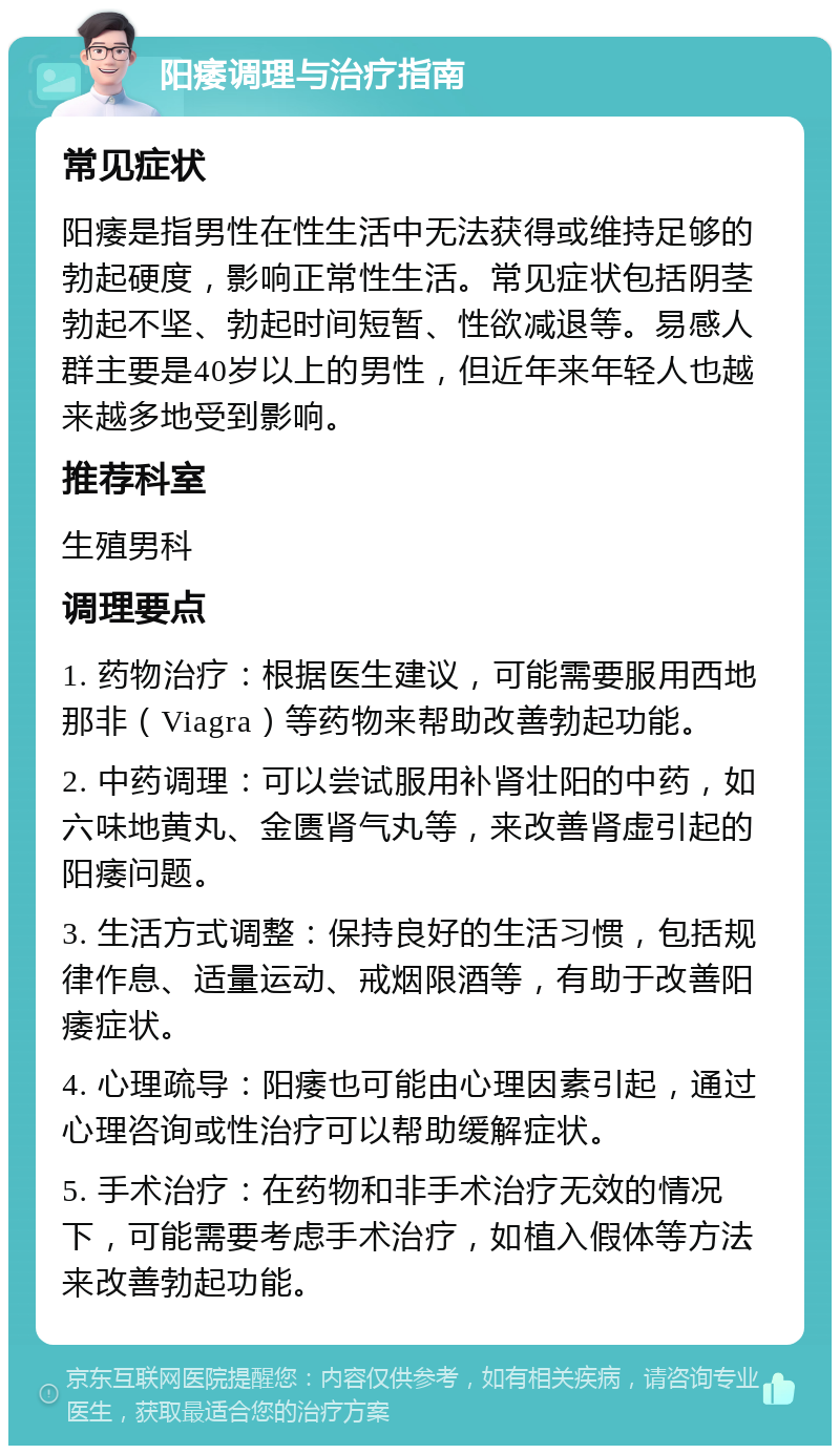 阳痿调理与治疗指南 常见症状 阳痿是指男性在性生活中无法获得或维持足够的勃起硬度，影响正常性生活。常见症状包括阴茎勃起不坚、勃起时间短暂、性欲减退等。易感人群主要是40岁以上的男性，但近年来年轻人也越来越多地受到影响。 推荐科室 生殖男科 调理要点 1. 药物治疗：根据医生建议，可能需要服用西地那非（Viagra）等药物来帮助改善勃起功能。 2. 中药调理：可以尝试服用补肾壮阳的中药，如六味地黄丸、金匮肾气丸等，来改善肾虚引起的阳痿问题。 3. 生活方式调整：保持良好的生活习惯，包括规律作息、适量运动、戒烟限酒等，有助于改善阳痿症状。 4. 心理疏导：阳痿也可能由心理因素引起，通过心理咨询或性治疗可以帮助缓解症状。 5. 手术治疗：在药物和非手术治疗无效的情况下，可能需要考虑手术治疗，如植入假体等方法来改善勃起功能。