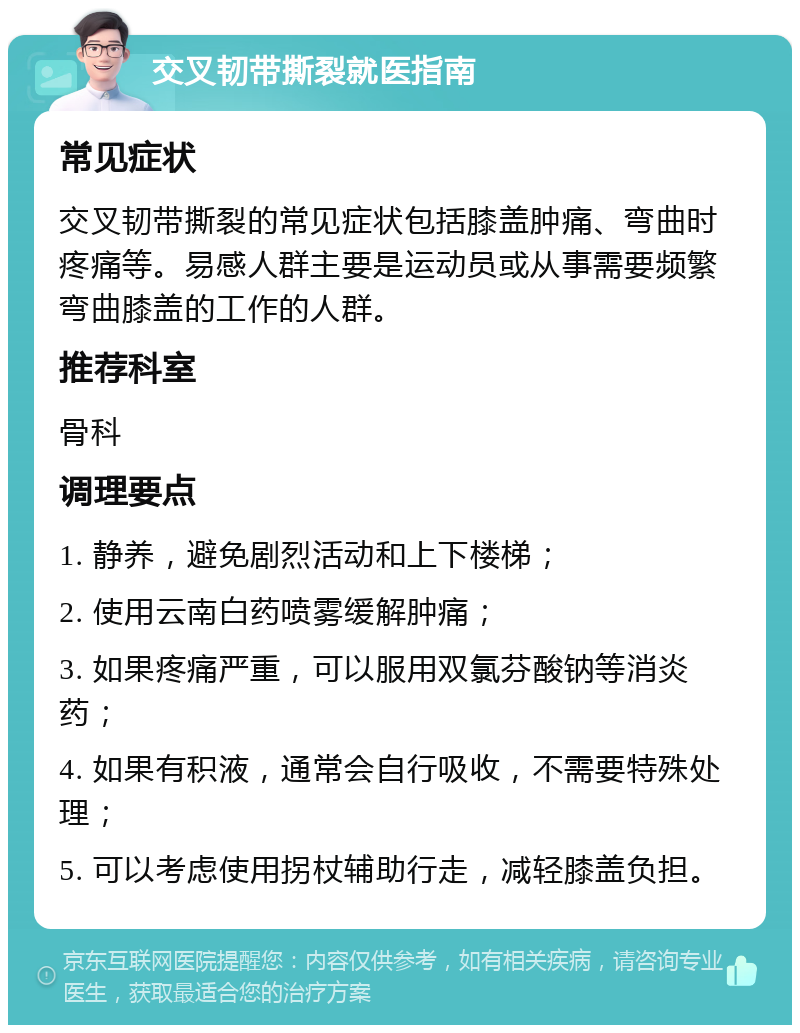 交叉韧带撕裂就医指南 常见症状 交叉韧带撕裂的常见症状包括膝盖肿痛、弯曲时疼痛等。易感人群主要是运动员或从事需要频繁弯曲膝盖的工作的人群。 推荐科室 骨科 调理要点 1. 静养，避免剧烈活动和上下楼梯； 2. 使用云南白药喷雾缓解肿痛； 3. 如果疼痛严重，可以服用双氯芬酸钠等消炎药； 4. 如果有积液，通常会自行吸收，不需要特殊处理； 5. 可以考虑使用拐杖辅助行走，减轻膝盖负担。