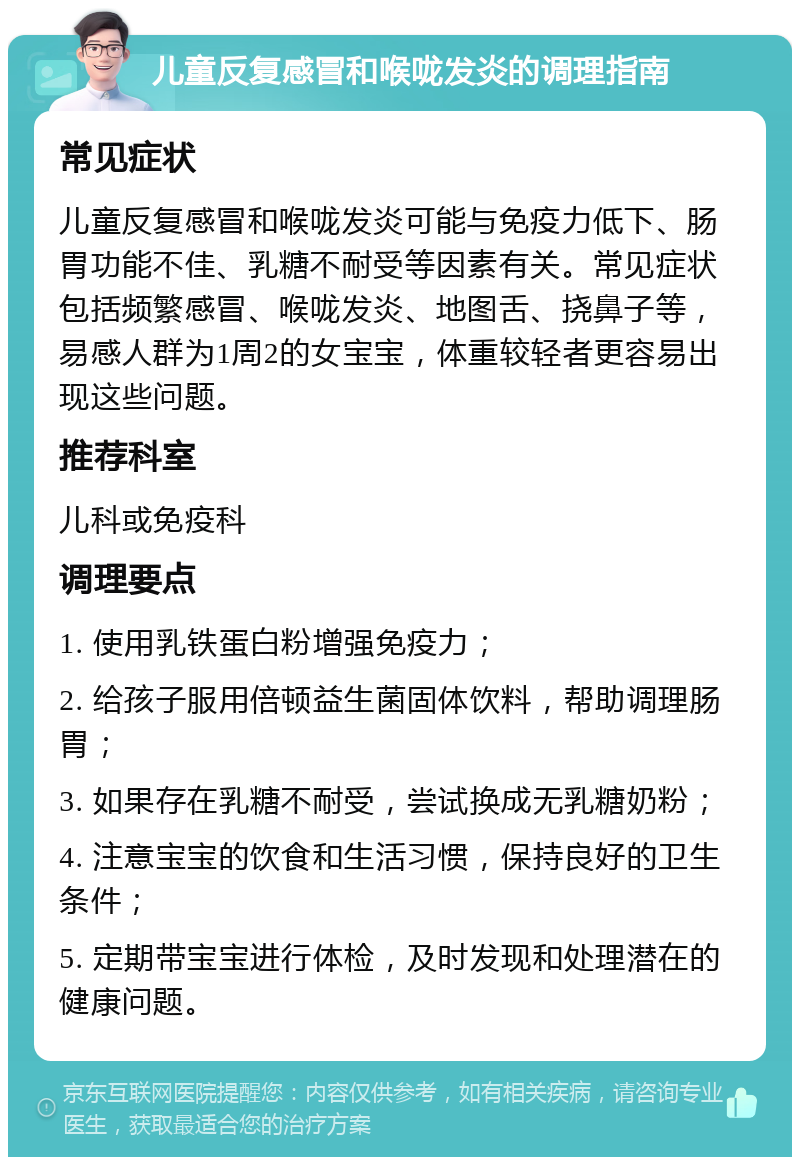 儿童反复感冒和喉咙发炎的调理指南 常见症状 儿童反复感冒和喉咙发炎可能与免疫力低下、肠胃功能不佳、乳糖不耐受等因素有关。常见症状包括频繁感冒、喉咙发炎、地图舌、挠鼻子等，易感人群为1周2的女宝宝，体重较轻者更容易出现这些问题。 推荐科室 儿科或免疫科 调理要点 1. 使用乳铁蛋白粉增强免疫力； 2. 给孩子服用倍顿益生菌固体饮料，帮助调理肠胃； 3. 如果存在乳糖不耐受，尝试换成无乳糖奶粉； 4. 注意宝宝的饮食和生活习惯，保持良好的卫生条件； 5. 定期带宝宝进行体检，及时发现和处理潜在的健康问题。