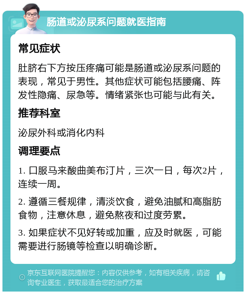 肠道或泌尿系问题就医指南 常见症状 肚脐右下方按压疼痛可能是肠道或泌尿系问题的表现，常见于男性。其他症状可能包括腰痛、阵发性隐痛、尿急等。情绪紧张也可能与此有关。 推荐科室 泌尿外科或消化内科 调理要点 1. 口服马来酸曲美布汀片，三次一日，每次2片，连续一周。 2. 遵循三餐规律，清淡饮食，避免油腻和高脂肪食物，注意休息，避免熬夜和过度劳累。 3. 如果症状不见好转或加重，应及时就医，可能需要进行肠镜等检查以明确诊断。