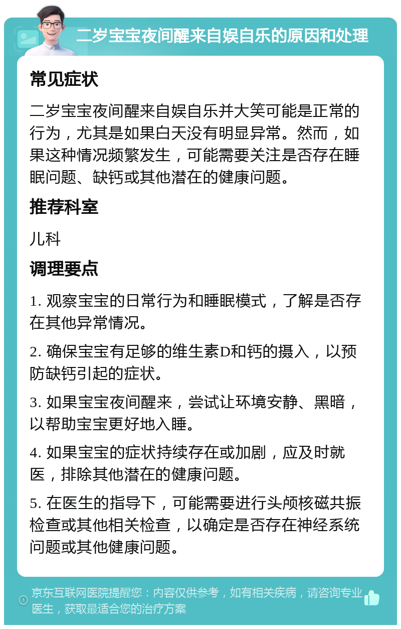 二岁宝宝夜间醒来自娱自乐的原因和处理 常见症状 二岁宝宝夜间醒来自娱自乐并大笑可能是正常的行为，尤其是如果白天没有明显异常。然而，如果这种情况频繁发生，可能需要关注是否存在睡眠问题、缺钙或其他潜在的健康问题。 推荐科室 儿科 调理要点 1. 观察宝宝的日常行为和睡眠模式，了解是否存在其他异常情况。 2. 确保宝宝有足够的维生素D和钙的摄入，以预防缺钙引起的症状。 3. 如果宝宝夜间醒来，尝试让环境安静、黑暗，以帮助宝宝更好地入睡。 4. 如果宝宝的症状持续存在或加剧，应及时就医，排除其他潜在的健康问题。 5. 在医生的指导下，可能需要进行头颅核磁共振检查或其他相关检查，以确定是否存在神经系统问题或其他健康问题。