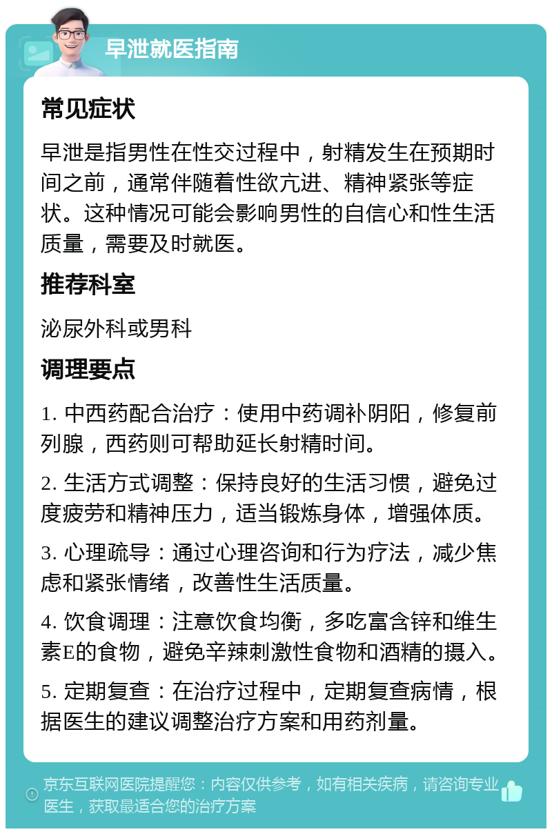 早泄就医指南 常见症状 早泄是指男性在性交过程中，射精发生在预期时间之前，通常伴随着性欲亢进、精神紧张等症状。这种情况可能会影响男性的自信心和性生活质量，需要及时就医。 推荐科室 泌尿外科或男科 调理要点 1. 中西药配合治疗：使用中药调补阴阳，修复前列腺，西药则可帮助延长射精时间。 2. 生活方式调整：保持良好的生活习惯，避免过度疲劳和精神压力，适当锻炼身体，增强体质。 3. 心理疏导：通过心理咨询和行为疗法，减少焦虑和紧张情绪，改善性生活质量。 4. 饮食调理：注意饮食均衡，多吃富含锌和维生素E的食物，避免辛辣刺激性食物和酒精的摄入。 5. 定期复查：在治疗过程中，定期复查病情，根据医生的建议调整治疗方案和用药剂量。