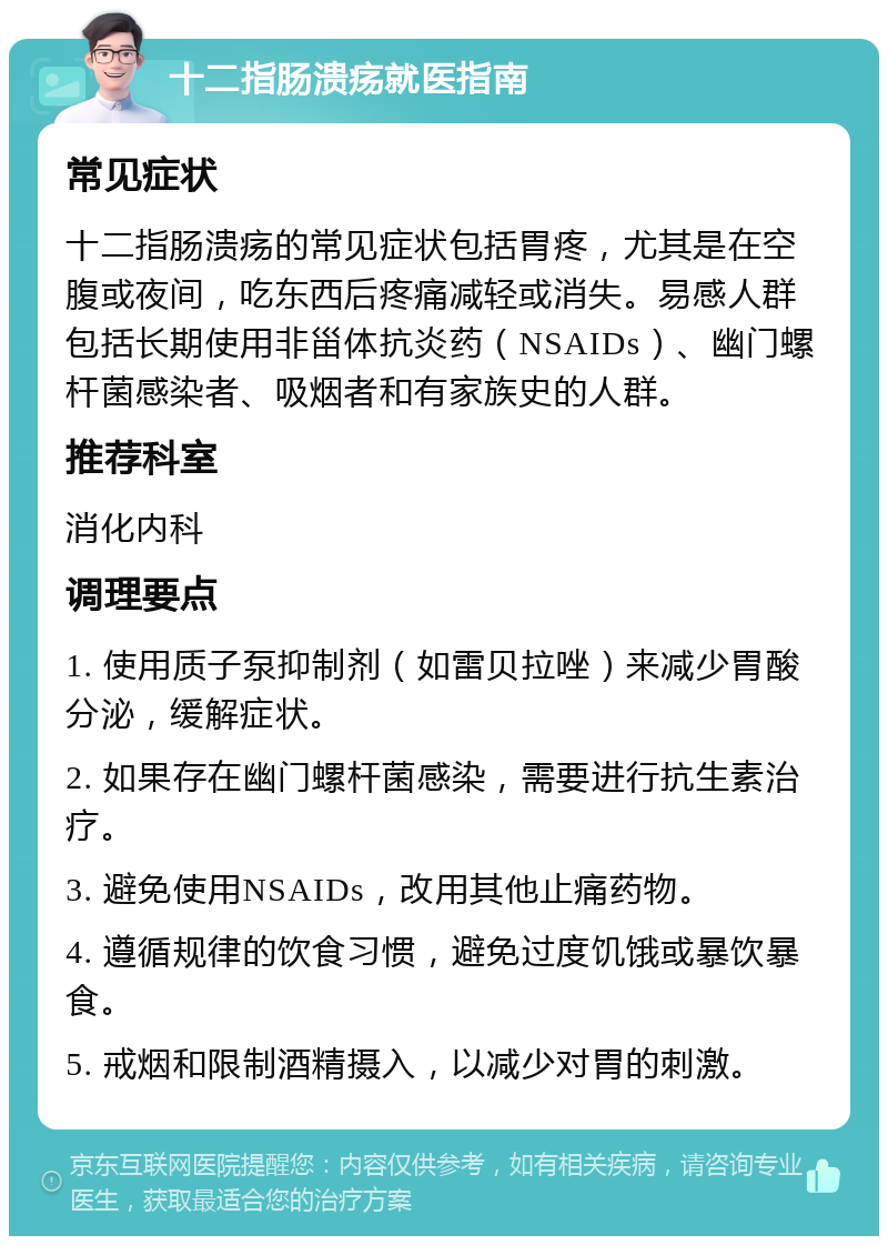 十二指肠溃疡就医指南 常见症状 十二指肠溃疡的常见症状包括胃疼，尤其是在空腹或夜间，吃东西后疼痛减轻或消失。易感人群包括长期使用非甾体抗炎药（NSAIDs）、幽门螺杆菌感染者、吸烟者和有家族史的人群。 推荐科室 消化内科 调理要点 1. 使用质子泵抑制剂（如雷贝拉唑）来减少胃酸分泌，缓解症状。 2. 如果存在幽门螺杆菌感染，需要进行抗生素治疗。 3. 避免使用NSAIDs，改用其他止痛药物。 4. 遵循规律的饮食习惯，避免过度饥饿或暴饮暴食。 5. 戒烟和限制酒精摄入，以减少对胃的刺激。