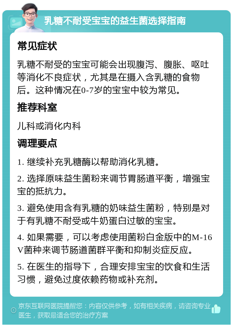 乳糖不耐受宝宝的益生菌选择指南 常见症状 乳糖不耐受的宝宝可能会出现腹泻、腹胀、呕吐等消化不良症状，尤其是在摄入含乳糖的食物后。这种情况在0-7岁的宝宝中较为常见。 推荐科室 儿科或消化内科 调理要点 1. 继续补充乳糖酶以帮助消化乳糖。 2. 选择原味益生菌粉来调节胃肠道平衡，增强宝宝的抵抗力。 3. 避免使用含有乳糖的奶味益生菌粉，特别是对于有乳糖不耐受或牛奶蛋白过敏的宝宝。 4. 如果需要，可以考虑使用菌粉白金版中的M-16V菌种来调节肠道菌群平衡和抑制炎症反应。 5. 在医生的指导下，合理安排宝宝的饮食和生活习惯，避免过度依赖药物或补充剂。