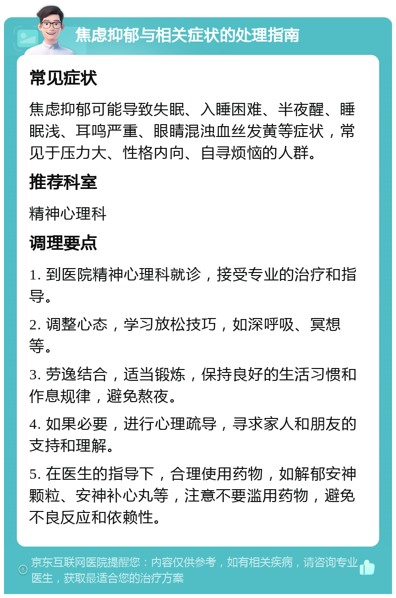 焦虑抑郁与相关症状的处理指南 常见症状 焦虑抑郁可能导致失眠、入睡困难、半夜醒、睡眠浅、耳鸣严重、眼睛混浊血丝发黄等症状，常见于压力大、性格内向、自寻烦恼的人群。 推荐科室 精神心理科 调理要点 1. 到医院精神心理科就诊，接受专业的治疗和指导。 2. 调整心态，学习放松技巧，如深呼吸、冥想等。 3. 劳逸结合，适当锻炼，保持良好的生活习惯和作息规律，避免熬夜。 4. 如果必要，进行心理疏导，寻求家人和朋友的支持和理解。 5. 在医生的指导下，合理使用药物，如解郁安神颗粒、安神补心丸等，注意不要滥用药物，避免不良反应和依赖性。