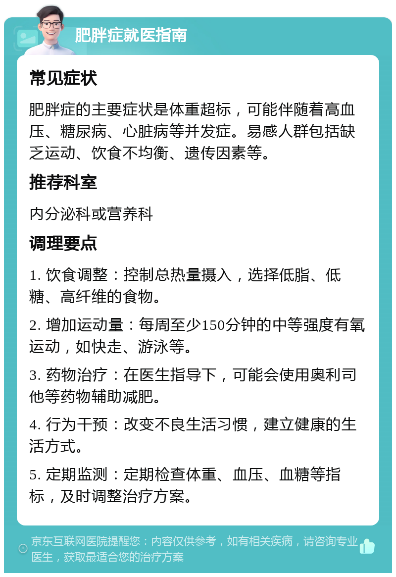 肥胖症就医指南 常见症状 肥胖症的主要症状是体重超标，可能伴随着高血压、糖尿病、心脏病等并发症。易感人群包括缺乏运动、饮食不均衡、遗传因素等。 推荐科室 内分泌科或营养科 调理要点 1. 饮食调整：控制总热量摄入，选择低脂、低糖、高纤维的食物。 2. 增加运动量：每周至少150分钟的中等强度有氧运动，如快走、游泳等。 3. 药物治疗：在医生指导下，可能会使用奥利司他等药物辅助减肥。 4. 行为干预：改变不良生活习惯，建立健康的生活方式。 5. 定期监测：定期检查体重、血压、血糖等指标，及时调整治疗方案。